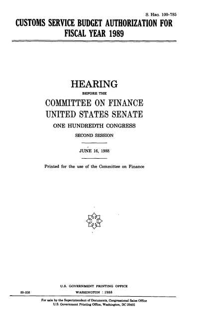 handle is hein.cbhear/csbauth0001 and id is 1 raw text is: S. HRG. 100-785
CUSTOMS SERVICE BUDGET AUTHORIZATION FOR
FISCAL YEAR 1989

HEARING
BEFORE THE
COMMITTEE ON FINANCE
UNITED STATES SENATE
ONE HUNDREDTH CONGRESS
SECOND SESSION
JUNE 16, 1988
Printed for the use of the Committee on Finance

88-358

U.S. GOVERNMENT PRINTING OFFICE
WASHINGTON :1988
For sale by the Superintendent of Documents, Congressional Sales Office
U.S. Government Printing Office, Washington, DC 20402


