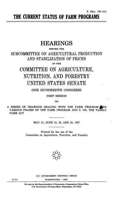 handle is hein.cbhear/csfarmp0001 and id is 1 raw text is: S. HRG. 100-415
THE CURRENT STATUS OF FARM PROGRAMS
HEARINGS
BEFORE THE
SUBCOMMITTEE ON AGRICULTURAL PRODUCTION
AND STABILIZATION OF PRICES
OF THE
COMMITTEE ON AGRICULTURE,
NUTRITION, AND FORESTRY
.UNITED STATES SENATE
ONE HUNDREDTH CONGRESS
FIRST SESSION
ON
A SERIES OF HEARINGS DEALING WITH THE FARM PROGRAM &ND
VARIOUS PHASES OF THE FARM PROGRAM AND S. 658, THE FAMILY
FARM ACT
MAY 21; JUNE 18, 23, AND 25, 1987
Printed for the use of the
Committee on Agriculture, Nutrition, and Forestry
U.S. GOVERNMENT PRINTING OFFICE
79-715              WASHINGTON : 1988
For sale by the Superintendent of Documents, Congressional Sales Office
U.S. Government Printing Office, Washington, DC 20402


