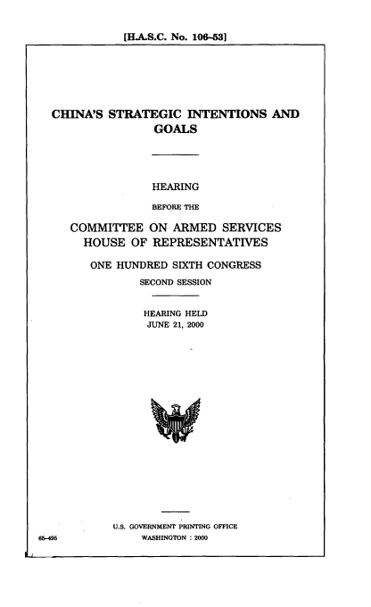 handle is hein.cbhear/csintg0001 and id is 1 raw text is: [HJ.S.C. No. 106-531

CHINA'S STRATEGIC INTENTIONS AND
GOALS
HEARING
BEFORE THE
COMMITTEE ON ARMED SERVICES
HOUSE OF REPRESENTATIVES
ONE HUNDRED SIXTH CONGRESS
SECOND SESSION
HEARING HELD
JUNE 21, 2000

U.S. GOVERNMENT PRINTING OFFICE
WASHINGTON : 2000

65-495


