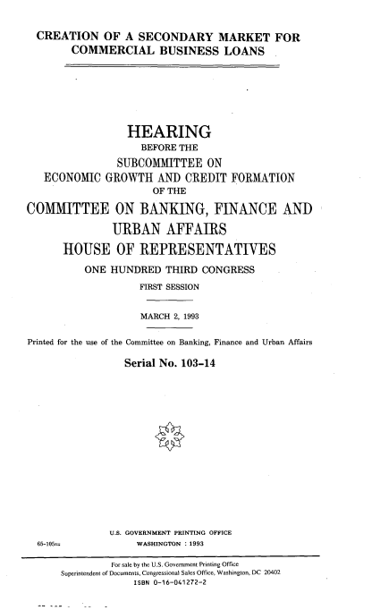 handle is hein.cbhear/csmcbl0001 and id is 1 raw text is: 

  CREATION OF A SECONDARY MARKET FOR
        COMMERCIAL BUSINESS LOANS







                  HEARING
                    BEFORE THE
                SUBCOMMITTEE ON
   ECONOMIC GROWTH AND CREDIT FORMATION
                      OF THE

COMMITTEE ON BANKING, FINANCE AND

               URBAN AFFAIRS

      HOUSE OF REPRESENTATIVES

          ONE HUNDRED THIRD CONGRESS
                    FIRST SESSION


                    MARCH 2, 1993

Printed for the use of the Committee on Banking, Finance and Urban Affairs

                 Serial No. 103-14


U.S. GOVERNMENT PRINTING OFFICE
     WASHINGTON : 1993


65-1055-


         For sale by the U.S. Government Printing Office
Superintendent of Documents, Congressional Sales Office, Washington, DC 20402
             ISBN 0-16-041272-2


