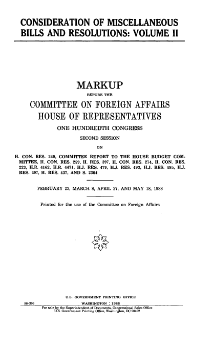 handle is hein.cbhear/csmsc0001 and id is 1 raw text is: CONSIDERATION OF MISCELLANEOUS
BILLS AND RESOLUTIONS: VOLUME II

MARKUP
BEFORE THE
COMMITTEE ON FOREIGN AFFAIRS
HOUSE OF REPRESENTATIVES
ONE HUNDREDTH CONGRESS
SECOND SESSION
ON
H. CON. RES. 249, COMMITTEE REPORT TO THE HOUSE BUDGET COM-
MITTEE, H. CON. RES. 259, H. RES. 397, H. CON. RES. 274, H. CON. RES.
223, H.R. 4162, H.R. 4471, HJ. RES. 479, HJ. RES. 493, HJ. RES. 495, HJ.
RES. 497, H. RES. 437, AND S. 2304

86-306

FEBRUARY 23, MARCH 8, APRIL 27, AND MAY 18, 1988
Printed for the use of the Committee on Foreign Affairs
U.S. GOVERNMENT PRINTING OFFICE
WASHINGTON : 1988
For sale by the Superintendent of Documents, Congressional Sales Office
U.S. Government Printing Office, Washington, DC 20402


