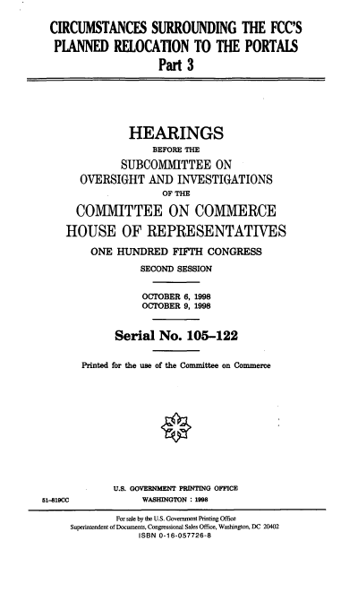 handle is hein.cbhear/cspriii0001 and id is 1 raw text is: CIRCUMSTANCES SURROUNDING THE FCC'S
PLANNED RELOCATION TO THE PORTALS
Part 3
HEARINGS
BEFORE THE
SUBCOMMITTEE ON
OVERSIGHT AND INVESTIGATIONS
OF THE
COMMITTEE ON COMMERCE
HOUSE OF REPRESENTATIVES
ONE HUNDRED FIFTH CONGRESS
SECOND SESSION
OCTOBER 6, 1998
OCTOBER 9, 1998
Serial No. 105-122
Printed for the use of the Committee on Commerce
U.S. GOVERNMENT PRINTING OFFICE
51-819CC            WASHINGTON : 1998
For sale by the U.S. Government Printing Office
Superintendent of Documents, Congressional Sales Office, Washington, DC 20402
ISBN 0-1 6-057726-8


