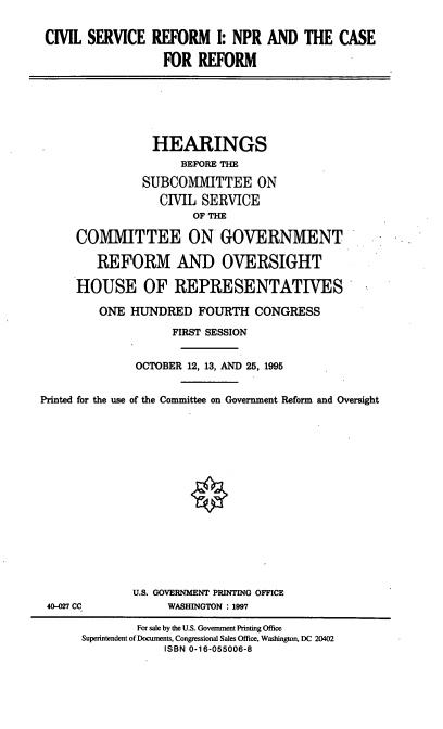 handle is hein.cbhear/csri0001 and id is 1 raw text is: CIVIL SERVICE

REFORM 1: NPR AND THE CASE
FOR REFORM

HEARINGS
BEFORE THE
SUBCOMMITTEE ON
CIVIL SERVICE
OF THE
COMMITTEE ON GOVERNMENT
REFORM AND OVERSIGHT
HOUSE OF REPRESENTATIVES
ONE HUNDRED FOURTH CONGRESS
FIRST SESSION
OCTOBER 12, 13, AND 25, 1995
Printed for the use of the Committee on Government Reform and Oversight

40-027 CC

U.S. GOVERNMENT PRINTING OFFICE
WASHINGTON : 1997

For sale by the U.S. Government Printing Office
Superintendent of Documents, Congressional Sales Office, Washington, DC 20402
ISBN 0-16-055006-8


