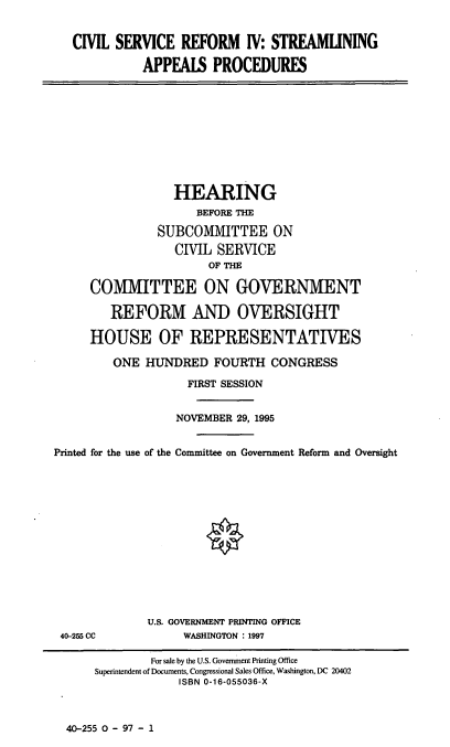 handle is hein.cbhear/csriv0001 and id is 1 raw text is: CIVIL SERVICE REFORM IV: STREAMLINING
APPEALS PROCEDURES

HEARING
BEFORE THE
SUBCOMMITTEE ON
CIVIL SERVICE
OF THE
COMMITTEE ON GOVERNMENT
REFORM AND OVERSIGHT
HOUSE OF REPRESENTATIVES
ONE HUNDRED FOURTH CONGRESS
FIRST SESSION
NOVEMBER 29, 1995
Printed for the use of the Committee on Government Reform and Oversight

40-255 CC

U.S. GOVERNMENT PRINTING OFFICE
WASHINGTON : 1997

40-255 0 - 97 - 1

For sale by the U.S. Government Printing Office
Superintendent of Documents, Congressional Sales Office, Washington, DC 20402
ISBN 0-16-055036-X


