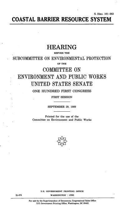 handle is hein.cbhear/cstlbrs0001 and id is 1 raw text is: S. HRG. 101-363
COASTAL BARRIER RESOURCE SYSTEM

HEARING
BEFORE THE
SUBCOMMITTEE ON ENVIRONMENTAL PROTECTION
OF THE
COMMITTEE ON
ENVIRONMENT AND PUBLIC WORKS
UNITED STATES SENATE
ONE HUNDRED FIRST CONGRESS
FIRST SESSION

SEPTEMBER 29, 1989
Printed for the use of the
Committee on Environment and Public Works
U.S. GOVERNMENT PRINTING OFFICE
WASHINGTON : 1990

For sale by the Superintendent of Documents, Congressional Sales Office
U.S. Government Printing Office, Washington, DC 20402

25-078


