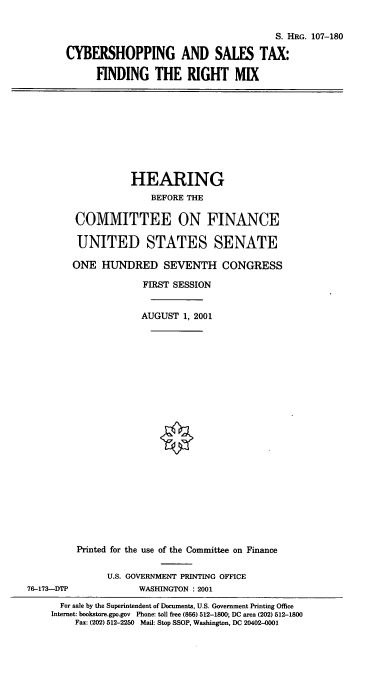 handle is hein.cbhear/cstx0001 and id is 1 raw text is: S. HRG. 107-180
CYBERSHOPPING AND SALES TAX:
FINDING THE RIGHT MIX

HEARING
BEFORE THE
COMMITTEE ON FINANCE
UNITED STATES SENATE
ONE HUNDRED SEVENTH CONGRESS
FIRST SESSION
AUGUST 1, 2001
Printed for the use of the Committee on Finance
U.S. GOVERNMENT PRINTING OFFICE
76-173-DTP              WASHINGTON : 2001
For sale by the Superintendent of Documents, U.S. Government Printing Office
Internet: bookstore.gpo.gov Phone: toll free (866) 512-1800; DC area (202) 512-1800
Fax: (202) 512-2250 Mail: Stop SSOP, Washington, DC 20402-001


