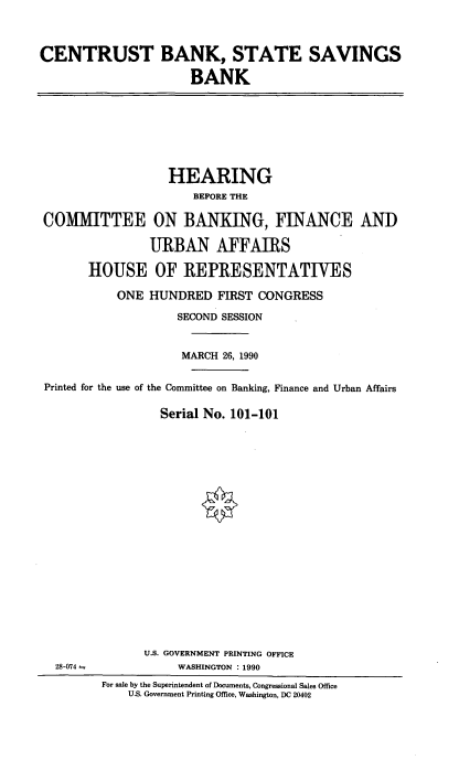 handle is hein.cbhear/ctbssb0001 and id is 1 raw text is: CENTRUST BANK, STATE SAVINGS
BANK

HEARING
BEFORE THE
COMMITTEE ON BANKING, FINANCE AND
URBAN AFFAIRS
HOUSE OF REPRESENTATIVES
ONE HUNDRED FIRST CONGRESS
SECOND SESSION
MARCH 26, 1990
Printed for the use of the Committee on Banking, Finance and Urban Affairs
Serial No. 101-101

U.S. GOVERNMENT PRINTING OFFICE
WASHINGTON : 1990

28-074--

For sale by the Superintendent of Documents, Congressional Sales Office
U.S. Government Printing Office, Washington, DC 20402


