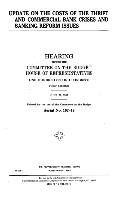handle is hein.cbhear/ctcbc0001 and id is 1 raw text is: UPDATE ON THE COSTS OF THE THRIFT
AND COMMERCIAL BANK CRISES AND
BANKING REFORM ISSUES

HEARING
BEFORE THE
COMMITTEE ON THE BUDGET
HOUSE OF REPRESENTATIVES
ONE HUNDRED SECOND CONGRESS
FIRST SESSION
JUNE 27, 1991
Printed for the use of the Committee on the Budget
Serial No. 102-19

44-353 =;

U.S. GOVERNMENT PRINTING OFFICE
WASHINGTON : 1991

For sale by the U.S. Government Printing Office
Superintendent of Documents, Congressional Sales Office, Washington, DC 20402
ISBN 0-16-035376-9


