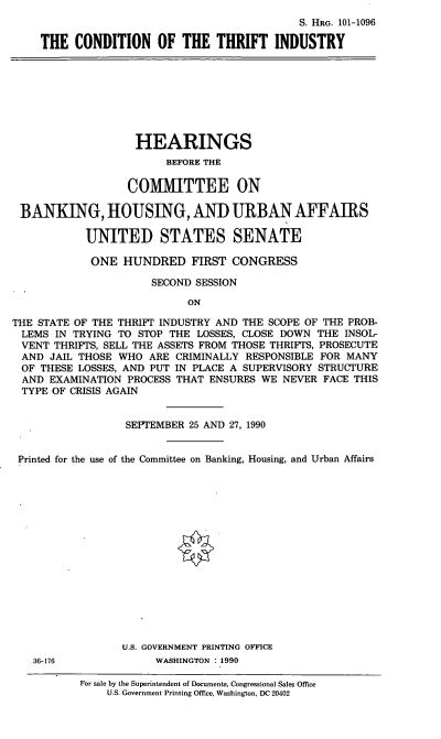 handle is hein.cbhear/ctih0001 and id is 1 raw text is: S. HRG. 101-1096
THE CONDITION OF THE THRIFT INDUSTRY
HEARINGS
BEFORE THE
COMMITTEE ON
BANKING, HOUSING, AND URBAN AFFAIRS
UNITED STATES SENATE
ONE HUNDRED FIRST CONGRESS
SECOND SESSION
ON
THE STATE OF THE THRIFT INDUSTRY AND THE SCOPE OF THE PROB-
LEMS IN TRYING TO STOP THE LOSSES, CLOSE DOWN THE INSOL-
VENT THRIFTS, SELL THE ASSETS FROM THOSE THRIFTS, PROSECUTE
AND JAIL THOSE WHO ARE CRIMINALLY RESPONSIBLE FOR MANY
OF THESE LOSSES, AND PUT IN PLACE A SUPERVISORY STRUCTURE
AND EXAMINATION PROCESS THAT ENSURES WE NEVER FACE THIS
TYPE OF CRISIS AGAIN
SEPTEMBER 25 AND 27, 1990
Printed for the use of the Committee on Banking, Housing, and Urban Affairs
U.S. GOVERNMENT PRINTING OFFICE
36-176              WASHINGTON : 1990
For sale by the Superintendent of Documents, Congressional Sales Office
U.S. Government Printing Office, Washington, DC 20402


