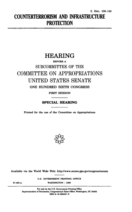 handle is hein.cbhear/ctinfp0001 and id is 1 raw text is: S. HRG. 106-145
COUNTERTERRORISM AND INFRASTRUCTURE
PROTECTION

HEARING
BEFORE A
SUBCOMMITTEE OF THE
COMMITTEE ON APPROPRIATIONS
UNITED STATES SENATE
ONE HUNDRED SIXTH CONGRESS
FIRST SESSION
SPECIAL HEARING
Printed for the use of the Committee on Appropriations
Available via the World Wide Web: http:/www.access.gpo.gov/congress/senate
U.S. GOVERNMENT PRINTING OFFICE
57-02 cc              WASHINGTON : 1999
For sale by the U.S. Government Printing Office
Superintendent of Documents, Congressional Sales Office, Washington, DC 20402
ISBN 0-16-059457-X


