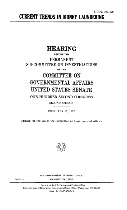 handle is hein.cbhear/ctmyl0001 and id is 1 raw text is: S. Hrg. 102-579
CURRENT TRENDS IN MONEY LAUNDERING

HEARING
BEFORE THE
PERMANENT
SUBCOMMITTEE ON INVESTIGATIONS
OF THE
COMMITTEE ON
GOVERNMENTAL AFFAIRS
UNITED STATES SENATE
ONE HUNDRED SECOND CONGRESS
SECOND SESSION
FEBRUARY 27, 1992
Printed for the use of the Committee on Governmental Affairs
U.S. GOVERNMENT PRINTING OFFICE
54-650               WASHINGTON :1992
For sale by the U.S. Government Printing Office
Superintendent of Documents, Congressional Sales Office, Washington, DC 20402
ISBN 0-16-038507-5


