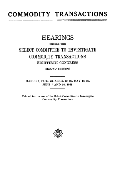 handle is hein.cbhear/ctsh0001 and id is 1 raw text is: 



COMMODITY TRANSACTIONS







               HEARINGS
                   BEFORE THE

     SELECT COMMITTEE TO INVESTIGATE

         COMMODITY TRANSACTIONS

             EIGHTIETH CONGRESS

                 SECOND SESSION



        MARCH 1, 19, 20, 23, APRIL 12, 29, MAY 18, 20,
               JUNE 7 AND 16, 1948



      Printed for the use of the Select Committee to Investigate
               Commodity Transactions


