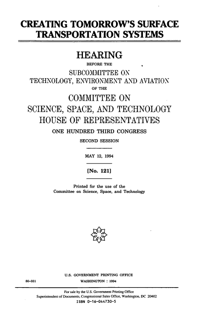 handle is hein.cbhear/ctsts0001 and id is 1 raw text is: CREATING TOMORROW'S SURFACE
TRANSPORTATION SYSTEMS
HEARING
BEFORE THE
SUBCOMMITTEE ON
TECHNOLOGY, ENVIRONMENT AND AVIATION
OF THE
COMMITTEE ON
SCIENCE, SPACE, AND TECHNOLOGY
HOUSE OF REPRESENTATIVES
ONE HUNDRED THIRD CONGRESS
SECOND SESSION

MAY 12, 1994
[No. 121]

Printed for the use of the
Committee on Science, Space, and Technology

U.S. GOVERNMENT PRINTING OFFICE
80-931                         WASHINGTON : 1994
For sale by the U.S. Government Printing Office
Superintendent of Documents, Congressional Sales Office, Washington, DC 20402
ISBN 0-16-044730-5


