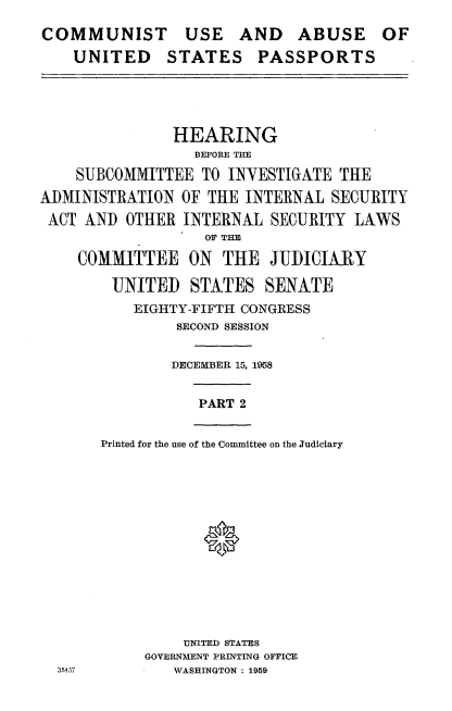 handle is hein.cbhear/cuap0001 and id is 1 raw text is: 
COMMUNIST USE AND ABUSE OF
    UNITED STATES PASSPORTS


               HEARING
                  BEFORE THE
    SUBCOMMITTEE TO INVESTIGATE THE
ADMINISTRATION OF THE INTERNAL SECURITY
ACT AND OTHER INTERNAL SECURITY LAWS
                   OF THE

    COMMITTEE ON THE JUDICIARY

        UNITED STATES SENATE
           EIGHTY-FIFTH CONGRESS
                SECOND SESSION


                DECEMBER 15, 1958


PART 2


Printed for the use of the Committee on the Judiciary







            0


    UNITED STATES
GOVERNMENT PRINTING OFFICE
   WASHINGTON: 1959


35q57


