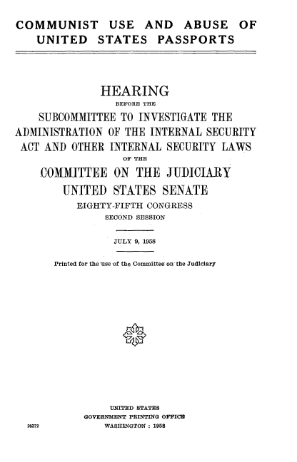 handle is hein.cbhear/cuauspp0001 and id is 1 raw text is: 
COMMUNIST USE AND ABUSE
    UNITED STATES PASSPORTS


OF


               HEARING
                 BEFORE THE
    SUBCOMMITTEE TO INVESTIGATE THE
ADMINISTRATION OF THE INTERNAL SECURITY
ACT AND OTHER INTERNAL SECURITY LAWS
                   OF THE
    COMMITTEE ON THE JUDICIARY
        UNITED STATES SENATE


    EIGHTY-FIFTH CONGRESS
         SECOND SESSION

         JULY 9, 1958

Printed for the  use of the Committee on the Judiciary





            *






          UNITED STATES
     GOVERNMENT PRINTING OFFICE
         WASHINGTON : 1958


28372


