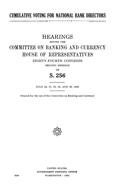 handle is hein.cbhear/cughb0001 and id is 1 raw text is: 




CUMULATIVE VOTING FOR NATIONAL BANK DIRECTORS


                HEARINGS
                    BEFORE THE

COMMITTEE ON BANKING AND CURRENCY


      HOUSE OF REPRESENTATIYES

           EIGHTY-FOURTH CONGRESS

                  SECOND SESSION
                       ON
                    S. 256




             JULY 16, 17, 18, 19, AND 20, 1956


     Printed for the use of the Committee on Banking and Currency












                     0














                  UNITED STATES
             GOVERNMENT PRINTING OFFICE
  82525          WASHINGTON : 1956


