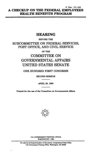 handle is hein.cbhear/cupfedh0001 and id is 1 raw text is: S. HRG. 101-849
A CHECKUP ON THE FEDERAL EMPLOYEES
HEALTH BENEFITS PROGRAM

HEARING
BEFORE THE
SUBCOMMITTEE ON FEDERAL SERVICES,
POST OFFICE, AND CIVIL SERVICE
OF THE
COMMITTEE ON
GOVERNMENTAL AFFAIRS
UNITED STATES SENATE
ONE HUNDRED FIRST CONGRESS
SECOND SESSION
APRIL 20, 1990
Printed for the use of the Committee on Governmental Affairs
U.S. GOVERNMENT PRINTING OFFICE
WASHINGTON: 1990
For sale by the Superintendent of Documents, Congressional Sales Office
U.S. Government Printing Office, Washington, DC 20402


