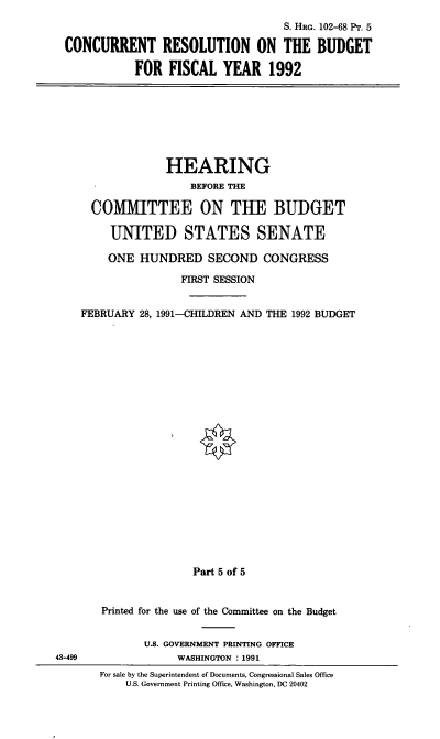 handle is hein.cbhear/curesv0001 and id is 1 raw text is: S. HRG. 102-68 PT. 5
CONCURRENT RESOLUTION ON THE BUDGET
FOR FISCAL YEAR 1992

HEARING
BEFORE THE
COMIMITTEE ON THE BUDGET
UNITED STATES SENATE
ONE HUNDRED SECOND CONGRESS
FIRST SESSION
FEBRUARY 28, 1991-CHILDREN AND THE 1992 BUDGET

Part 5 of 5

Printed for the use of the Committee on the Budget
U.S. GOVERNMENT PRINTING OFFICE
WASHINGTON : 1991
For sale by the Superintendent of Documents, Congressional Sales Office
U.S. Government Printing Office, Washington, DC 20402

43-499


