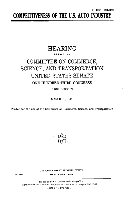 handle is hein.cbhear/cusai0001 and id is 1 raw text is: S. HRG. 103-952
COMPETITIVENESS OF THE U.S. AUTO INDUSTRY

HEARING
BEFORE THE
COMMITTEE ON COMMERCE,
SCIENCE, AND TRANSPORTATION
UNITED STATES SENATE
ONE HUNDRED THIRD CONGRESS
FIRST SESSION
MARCH 10, 1993
Printed for the use of the Committee on Commerce, Science, and Transportation

65-745 CC

U.S. GOVERNMENT PRINTING OFFICE
WASHINGTON : 1995

For sale by the U.S. Government Printing Office
Superintendent of Documents, Congressional Sales Office, Washington, DC 20402
ISBN 0-16-046735-7


