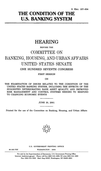 handle is hein.cbhear/cusbs0001 and id is 1 raw text is: S. HRG. 107-504
THE CONDITION OF THE
U.S. BANKING SYSTEM
HEARING
BEFORE THE
COMMITTEE ON
BANKING, HOUSING, AND URBAN AFFAIRS
UNITED STATES SENATE
ONE HUNDRED SEVENTH CONGRESS
FIRST SESSION
ON
THE EXAMINATION OF ISSUES RELATED TO THE CONDITION OF THE
UNITED STATES BANKING SYSTEM, INCLUDING THE EFFECTS OF THE
SUGGESTED DETERIORATING BANK ASSET QUALITY, AND IMPROVED
RISK MANAGEMENT AND CONTROL SYSTEMS NEEDED TO RESPOND
TO CHANGING ECONOMIC EVENTS
JUNE 20, 2001
Printed for the use of the Committee on Banking, Housing, and Urban Affairs
U.S. GOVERNMENT PRINTING OFFICE
80-302 PDF         WASHINGTON : 2002
For sale by the Superintendent of Documents, U.S. Government Printing Office
Internet: bookstore.gpo.gov Phone: toll free (866) 512-1800; DC area (202) 512-1800
Fax: (202) 512-2250 Mail: Stop SSOP, Washington, DC 20402-0001


