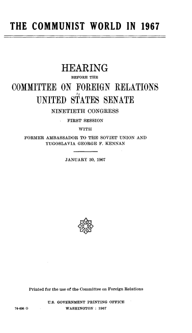 handle is hein.cbhear/cutwrdn0001 and id is 1 raw text is: 




THE   COMMUNIST WORLD IN 1967


              HEARING
                 BEFORE THE

COMMITTEE ON FOREIGN RELATIONS


       UNITED STATES SENATE

           NINETIETH  CONGRESS

                FIRST SESSION

                   WITH

    FORMER AMBASSADOR TO THE SOVIET UNION AND
          YUGOSLAVIA GEORGE F. KENNAN


                JANUARY 30, 1967



























     Printed for the use of the Committee on Foreign Relations


          U.S. GOVERNMENT PRINTING OFFICE
 74-606 0       WASHINGTON : 1967


