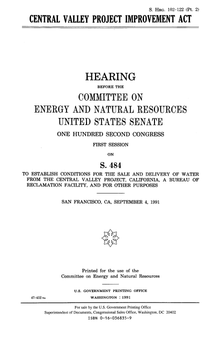 handle is hein.cbhear/cvpaix0001 and id is 1 raw text is: S. HRG. 102-122 (Pt. 2)
CENTRAL VALLEY PROJECT IMPROVEMENT ACT

HEARING
BEFORE THE
COMMITTEE ON
ENERGY AND NATURAL RESOURCES
UNITED STATES SENATE
ONE HUNDRED SECOND CONGRESS
FIRST SESSION
ON
S. 484
TO ESTABLISH CONDITIONS FOR THE SALE AND DELIVERY OF WATER
FROM THE CENTRAL VALLEY PROJECT, CALIFORNIA, A BUREAU OF
RECLAMATION FACILITY, AND FOR OTHER PURPOSES

47-452

SAN FRANCISCO, CA, SEPTEMBER 4, 1991
Printed for the use of the
Committee on Energy and Natural Resources
U.S. GOVERNMENT PRINTING OFFICE
WASHINGTON : 1991

For sale by the U.S. Government Printing Office
Superintendent of Documents, Congressional Sales Office, Washington, DC 20402
ISBN 0-16-036835-9



