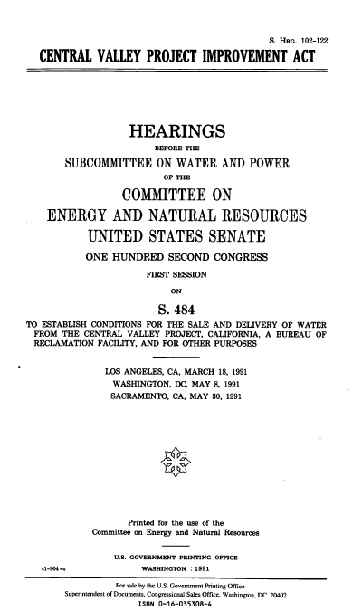 handle is hein.cbhear/cvpia0001 and id is 1 raw text is: S. HRG. 102-122
CENTRAL VALLEY PROJECT IMPROVEMENT ACT

HEARINGS
BEFORE THE
SUBCOMMITTEE ON WATER AND POWER
OF THE
COMMITTEE ON
ENERGY AND NATURAL RESOURCES
UNITED STATES SENATE
ONE HUNDRED SECOND CONGRESS
FIRST SESSION
ON
S. 484
TO ESTABLISH CONDITIONS FOR THE SALE AND DELIVERY OF WATER
FROM THE CENTRAL VALLEY PROJECT, CALIFORNIA, A BUREAU OF
RECLAMATION FACILITY, AND FOR OTHER PURPOSES

41-904 as

LOS ANGELES, CA, MARCH 18, 1991
WASHINGTON, DC, MAY 8, 1991
SACRAMENTO, CA, MAY 30, 1991
Printed for the use of the
Committee on Energy and Natural Resources
U.S. GOVERNMENT PRINTING OFFICE
WASHINGTON : 1991

For sale by the U.S. Government Printing Office
Superintendent of Documents, Congressional Sales Office, Washington, DC 20402
ISBN 0-16-035308-4


