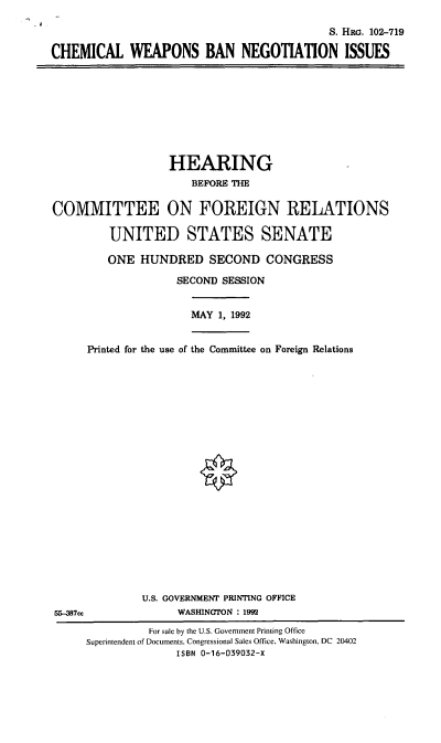 handle is hein.cbhear/cwbni0001 and id is 1 raw text is: S. HRG. 102-719
CHEMICAL WEAPONS BAN NEGOTIATION ISSUES

HEARING
BEFORE THE
COMMITTEE ON FOREIGN RELATIONS
UNITED STATES SENATE
ONE HUNDRED SECOND CONGRESS
SECOND SESSION
MAY 1, 1992
Printed for the use of the Conmittee on Foreign Relations
U.S. GOVERNMENT PRINTING OFFICE
55-387cc               WASHINGTON : 1992
For sale by the U.S. Government Printing Office
Superintendent of Documents, Congressional Sales Office, Washington, DC 20402
ISBN 0-16-039032-X


