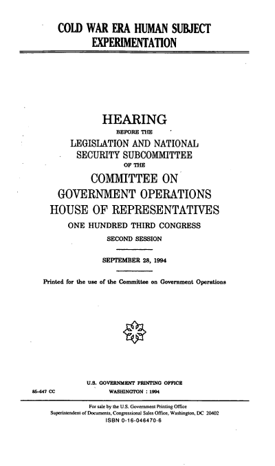 handle is hein.cbhear/cwehse0001 and id is 1 raw text is: COLD WAR ERA HUMAN SUBJECT
EXPERIMENTATION
HEARING
BEFORE THE
LEGISLATION AND NATIONAL
*    SECURITY SUBCOMMITTEE
OF THE
COMMITTEE ON
GOVERNMENT OPERATIONS
HOUSE OF REPRESENTATIVES
ONE HUNDRED THIRD CONGRESS
SECOND SESSION
SEPTEMBER 28, 1994
Printed for the use of the Committee on Government Operations
U.S. GOVERNMENT PRINTING OFFICE
86-647 CC            WASHINGTON : 1994
For sale by the U.S. Government Printing Office
Superintendent of Documents, Congressional Sales Office, Washington, DC 20402
ISBN 0-16-046470-6


