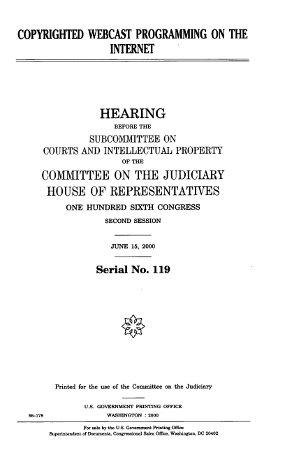 handle is hein.cbhear/cwpotin0001 and id is 1 raw text is: 



COPYRIGHTED WEBCAST PROGRAMMING ON THE

                     INTERNET







                  HEARING
                      BEFORE THE

                SUBCOMMITTEE ON
      COURTS AND INTELLECTUAL PROPERTY
                       OF THE

     COMMITTEE ON THE JUDICIARY

       HOUSE OF REPRESENTATIVES

           ONE HUNDRED SIXTH CONGRESS
                    SECOND SESSION


                    JUNE 15, 2000


                  Serial No. 119














        Printed for the use of the Committee on the Judiciary

               U.S. GOVERNMENT PRINTING OFFICE
  66-178            WASHINGTON : 2000
               For sale by the U.S. Government Printing Office
       Superintendent of Documents, Congressional Sales Office, Washington, DC 20402


