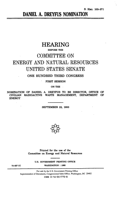 handle is hein.cbhear/dadnom0001 and id is 1 raw text is: S. HRG. 103-271
DANIEL A. DREYFUS NOMINATION

HEARING
BEFORE THE
COMMITTEE ON
ENERGY AND NATURAL RESOURCES
UNITED STATES SENATE
ONE HUNDRED THIRD CONGRESS
FIRST SESSION
ON THE -
NOMINATION OF DANIEL A. DREYFUS TO BE DIRECTOR, OFFICE OF
CIVILIAN RADIOACTIVE WASTE MANAGEMENT, DEPARTMENT OF
ENERGY

73-027 CC

SEPTEMBER 22, 1993
Printed for the use of the
Committee on Energy and Natural Resources
U.S. GOVERNMENT PRINTING OFFICE
WASHINGrON : 1993

For sale by the U.S. Government Printing Office
Superintendent of Documents, Congressional Sales Office, Washington, DC 20402
ISBN 0-16-041770-8


