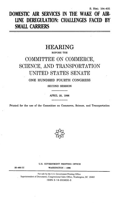 handle is hein.cbhear/daswa0001 and id is 1 raw text is: S. HRo. 104-631
DOMESTIC AIR SERVICES IN THE WAKE OF AIR-
LINE DEREGULATION: CHALLENGES FACED BY
SMALL CARRIERS

HEARING
BEFORE THE
COMMITTEE ON COMMERCE,
SCIENCE, AND TRANSPORTATION
UNITED STATES SENATE
ONE HUNDRED FOURTH CONGRESS
SECOND SESSION
APRIL 25, 1996
Printed for the use of the Committee on Commerce, Science, and Transportation

25-466 CC

U.S. GOVERNMENT PRINTING OFFICE
WASHINGTON : 1996

For sale by the U.S. Government Printing Office
Superintendent of Documents, Congressional Sales Office, Washington, DC 20402
ISBN 0-16-053830-0


