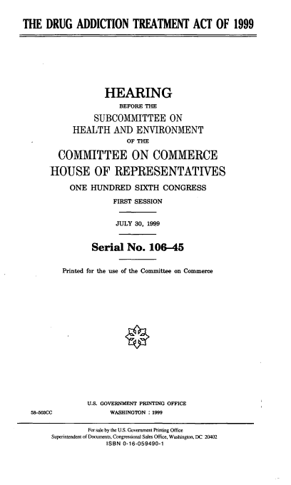 handle is hein.cbhear/data0001 and id is 1 raw text is: THE DRUG ADDICTION TREATMENT ACT OF 1999

HEARING
BEFORE THE
SUBCOMMITTEE ON
HEALTH AND ENVIRONMENT
OF THE
COMMITTEE ON COMMERCE
HOUSE OF REPRESENTATIVES
ONE HUNDRED SIXTH CONGRESS
FIRST SESSION
JULY 30, 1999
Serial No. 106-45
Printed for the use of the Committee on Commerce

58-503CC

U.S. GOVERNMENT PRINTING OFFICE
WASHINGTON : 1999

For sale by the U.S. Government Printing Office
Superintendent of Documents, Congressional Sales Office, Washington, DC 20402
ISBN 0-16-059490-1


