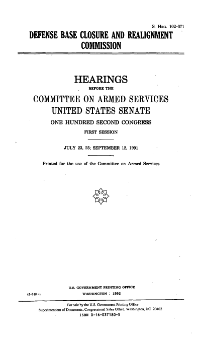 handle is hein.cbhear/dbcrc0001 and id is 1 raw text is: S. HRG. 102-371
DEFENSE BASE CLOSURE AND REALIGNMENT
COMMISSION

HEARINGS
BEFORE THE
COMMITTEE ON ARMED SERVICES
UNITED STATES SENATE
ONE HUNDRED SECOND CONGRESS
FIRST SESSION
JULY 23, 25; SEPTEMBER 12, 1991
Printed for the use of the Committee on Armed Services
U.S. GOVERNMENT PRINTING OFFICE
47-748                 WASHINGTON : 1992
For sale by the U.S. Government Printing Office
Superintendent of Documents, Congressional Sales Office, Washington, DC 20402
ISBN 0-16-037180-5


