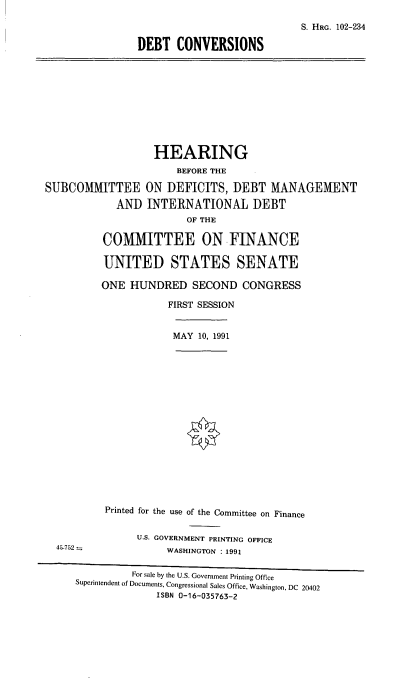 handle is hein.cbhear/dbtcon0001 and id is 1 raw text is: S. HRG. 102-234
DEBT CONVERSIONS

HEARING
BEFORE THE
SUBCOMMITTEE ON DEFICITS, DEBT MANAGEMENT
AND INTERNATIONAL DEBT
OF THE
COMMITTEE ON FINANCE
UNITED STATES SENATE

ONE HUNDRED SECOND CONGRESS
FIRST SESSION

MAY 10, 1991

45-752

Printed for the use of the Committee on Finance
U.S. GOVERNMENT PRINTING OFFICE
WASHINGTON : 1991

For sale by the U.S. Government Printing Office
Superintendent of Documents, Congressional Sales Office, Washington, DC 20402
ISBN 0-16-035763-2


