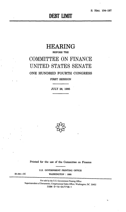 handle is hein.cbhear/dbtlt0001 and id is 1 raw text is: S. HRG. 104-197
DEBT LIMIT

HEARING
BEFORE THE
COMMITTEE ON FINANCE
UNITED STATES SENATE
ONE HUNDRED FOURTH CONGRESS
FIRST SESSION

JULY 28, 1995

Printed for the use of the Committee on Finance
U.S. GOVERNMENT PRINTING OFFICE
20-341-CC                       WASHINGTON : 1995
For sale by the U.S. Government Printing Office
Superintendent of Documents, Congressional Sales Office, Washington, DC 20402
ISBN 0-16-047758-1


