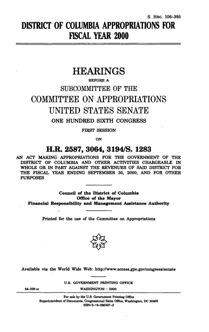 handle is hein.cbhear/dcafym0001 and id is 1 raw text is: S. HRG. 106-395
DISTRICT OF COLUMBIA APPROPRIATIONS FOR
FISCAL YEAR 2000
HEARINGS
BEFORE A
SUBCOMMITTEE OF THE
COMMITTEE ON APPROPRIATIONS
UNITED STATES SENATE
ONE HUNDRED SIXTH CONGRESS
FIRST SESSION
ON
H.R. 2587, 3064, 3194/S. 1283
AN ACT MAKING APPROPRIATIONS FOR THE GOVERNMENT OF THE
DISTRICT OF COLUMBIA AND OTHER ACTIVITIES CHARGEABLE IN
WHOLE OR IN PART AGAINST THE REVENUES OF SAID DISTRICT FOR
THE FISCAL YEAR ENDING SEPTEMBER 30, 2000, AND FOR OTHER
PURPOSES
Council of the District of Columbia
Office of the Mayor
Financial Responsibility and Management Assistance Authority
Printed for the use of the Committee on Appropriations
Available via the World Wide Web: http'//www.access.gpo.gov/congress/senate
U.S. GOVERNMENT PRINTING OFFICE
54-209 cc          WASHINGTON : 2000
For sale by the U.S. Government Printing Office
Superintendent of Documents, Congressional Sales Office, Washington, DC 20402
ISBN 0-16-060307-2


