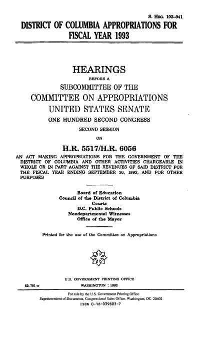 handle is hein.cbhear/dcafyx0001 and id is 1 raw text is: S. HBO. 102-941
DISTRICT OF COLUMBIA APPROPRIATIONS FOR
FISCAL YEAR 1993
HEARINGS
BEFORE A
SUBCOMMITTEE OF THE
COMMITTEE ON APPROPRIATIONS
UNITED STATES SENATE
ONE HUNDRED SECOND CONGRESS
SECOND SESSION
ON
H.R. 5517/H.R. 6056
AN ACT MAKING APPROPRIATIONS FOR THE GOVERNMENT OF THE
DISTRICT OF COLUMBIA AND OTHER ACTIVITIES CHARGEABLE IN
WHOLE OR IN PART AGAINST THE REVENUES OF SAID DISTRICT FOR
THE FISCAL YEAR ENDING SEPTEMBER 30, 1993, AND FOR OTHER
PURPOSES
Board of Education
Council of the District of Columbia
Courts
D.C. Public Schools
Nondepartmental Witnesses
Office of the Mayor
Printed for the use of the Committee on Appropriations
O
U.S. GOVERNMENT PRINTING OFFICE
52-781 cc          WASHINGTON : 1992
For sale by the U.S. Government Printing Office
Superintendent of Documents, Congressional Sales Office, Washington, DC 20402
ISBN 0-16-039803-7


