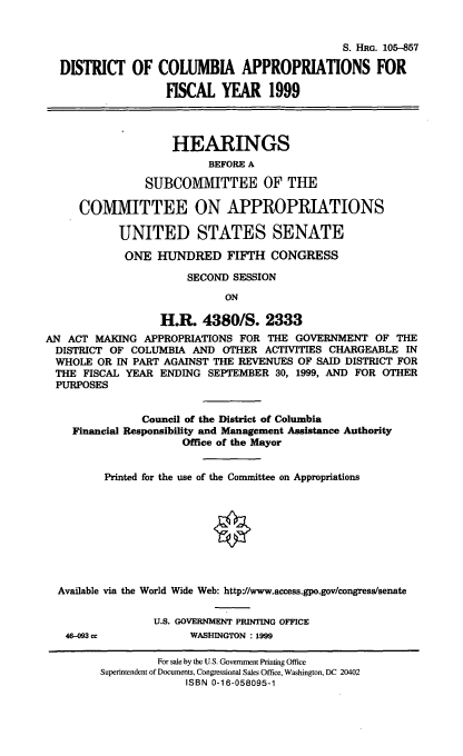 handle is hein.cbhear/dcaix0001 and id is 1 raw text is: S. HRG. 105-857
DISTRICT OF COLUMBIA APPROPRIATIONS FOR
FISCAL YEAR 1999
HEARINGS
BEFORE A
SUBCOMMITTEE OF THE
COMMITTEE ON APPROPRIATIONS
UNITED STATES SENATE
ONE HUNDRED FIFTH CONGRESS
SECOND SESSION
ON
H.R. 4380/S. 2333
AN ACT MAKING APPROPRIATIONS FOR THE GOVERNMENT OF THE
DISTRICT OF COLUMBIA AND OTHER ACTIVITIES CHARGEABLE IN
WHOLE OR IN PART AGAINST THE REVENUES OF SAID DISTRICT FOR
THE FISCAL YEAR ENDING SEPTEMBER 30, 1999, AND FOR OTHER
PURPOSES
Council of the District of Columbia
Financial Responsibility and Management Assistance Authority
Office of the Mayor
Printed for the use of the Committee on Appropriations
Available via the World Wide Web: http://www.access.gpo.govlcongress/senate
U.S. GOVERNMENT PRINTING OFFICE
46-093 cc           WASHINGTON : 1999
For sale by the U.S. Government Printing Office
Superintendent of Documents, Congressional Sales Office, Washington, DC 20402
ISBN 0-16-058095-1


