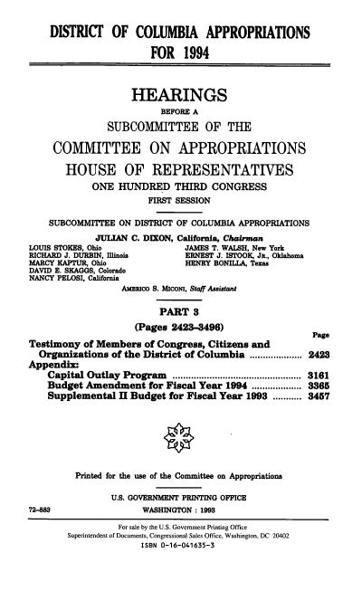 handle is hein.cbhear/dcapiii0001 and id is 1 raw text is: DISTRICT OF COLUMBIA APPROPRIATIONS
FOR 1994
HEARINGS
BEFORE A
SUBCOMMITTEE OF THE
COMMITTEE ON APPROPRIATIONS
HOUSE OF REPRESENTATIVES
ONE HUNDRED THIRD CONGRESS
FIRST SESSION
SUBCOMMITTEE ON DISTRICT OF COLUMBIA APPROPRIATIONS
JULIAN C. DIXON, California, Chairman
LOUIS STOKES, Ohio             JAMES T. WALSH, New York
RICHARD J. DURBIN, Illinois    ERNEST J. ISTOOK, JR., Oklahoma
MARCY KAPTUR, Ohio              HENRY BONILLA, Texas
DAVID E. SKAGGS, Colorado
NANCY PELOSI, California

AMERICO S. Micom, Staff Assistant
PART 3
(Pages 2423-496)
Testimony of Members of Congress, Citizens and
Organizations of the District of Columbia .....    ....
Appendix:
Capital Outlay Program ......................
Budget Amendment for Fiscal Year 1994 ...................
Supplemental II Budget for Fiscal Year 1993 ...........
Printed for the use of the Committee on Appropriations
U.S. GOVERNMENT PRINTING OFFICE
72-888                 WASHINGTON: 1993

Page
2423
3161
3365
3457

For sale by the U.S. Government Printing Office
Superintendent of Documents, Congressional Sales Office, Washington, DC 20402
ISBN 0-16-041635-3


