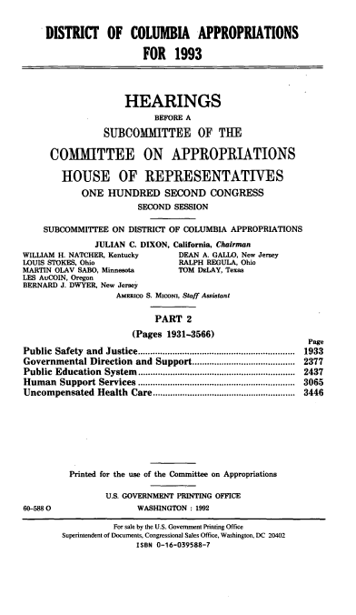 handle is hein.cbhear/dcappa0001 and id is 1 raw text is: DISTRICT OF COLUMBIA APPROPRIATIONS
FOR 1993
HEARINGS
BEFORE A
SUBCOMMITTEE OF THE
COMITTEE ON APPROPRIATIONS
HOUSE OF REPRESENTATIVES
ONE HUNDRED SECOND CONGRESS
SECOND SESSION
SUBCOMMITTEE ON DISTRICT OF COLUMBIA APPROPRIATIONS
JULIAN C. DIXON, California, Chairman
WILLIAM H. NATCHER, Kentucky        DEAN A. GALLO, New Jersey
LOUIS STOKES, Ohio                  RALPH REGULA, Ohio
MARTIN OLAV SABO, Minnesota         TOM DELAY, Texas
LES AuCOIN, Oregon
BERNARD J. DWYER, New Jersey
AMERIco S. Micom, Staff Assistant
PART 2
(Pages 1931-3566)
Page
Public  Safety  and  Justice................................................................  1933
Governmental Direction and Support.......................................... 2377
Public  Education  System ................................................................  2437
Hum  an  Support Services................................................................  3065
Uncompensated    Health  Care..........................................................  3446
Printed for the use of the Committee on Appropriations
U.S. GOVERNMENT PRINTING OFFICE
60-5880                   WASHINGTON: 1992
For sale by the U.S. Government Printing Office
Superintendent of Documents, Congressional Sales Office, Washington, DC 20402
ISBN 0-16-039588-7


