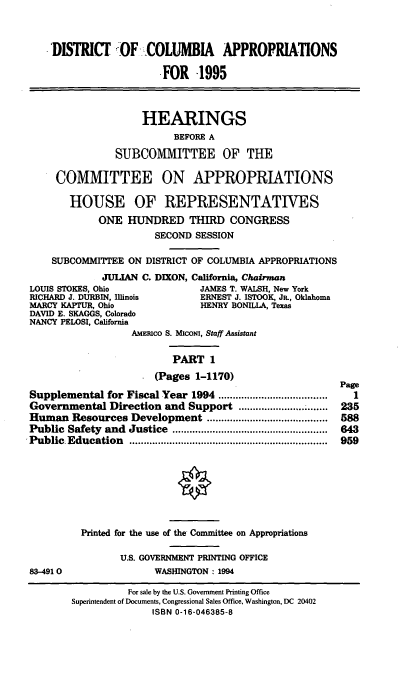 handle is hein.cbhear/dcapri0001 and id is 1 raw text is: DISTRICT OF COLUMBIA APPROPRIATIONS
FOR   -1995
HEARINGS
BEFORE A
SUBCOMMITTEE OF THE
COMMITTEE ON APPROPRIATIONS
HOUSE OF REPRESENTATIVES
ONE HUNDRED THIRD CONGRESS
SECOND SESSION
SUBCOMMITTEE ON DISTRICT OF COLUMBIA APPROPRIATIONS
JULIAN C. DIXON, California, Chairman
LOUIS STOKES, Ohio              JAMES T. WALSH, New York
RICHARD J. DURBIN, Illinois     ERNEST J. ISTOOK, JR., Oklahoma
MARCY KAPTUR, Ohio              HENRY BONILLA, Texas
DAVID E. SKAGGS, Colorado
NANCY PELOSI, California
AMEmco S. MIcoNI, Staff Assistant
PART 1
(Pages 1-1170)
Supplemental for Fiscal Year 1994 ....................      1
Governmental Direction and Support .......         ......... 235
Human Resources Development        ................  ..... 588
Public Safety and Justice         ...........  ............... 843
Public Education                     ................................. 959
Printed for the use of the Committee on Appropriations
U.S. GOVERNMENT PRINTING OFFICE
83-4910                WASHINGTON : 1994
For sale by the U.S. Government Printing Office
Superintendent of Documents, Congressional Sales Office, Washington, DC 20402
ISBN 0-16-046385-8


