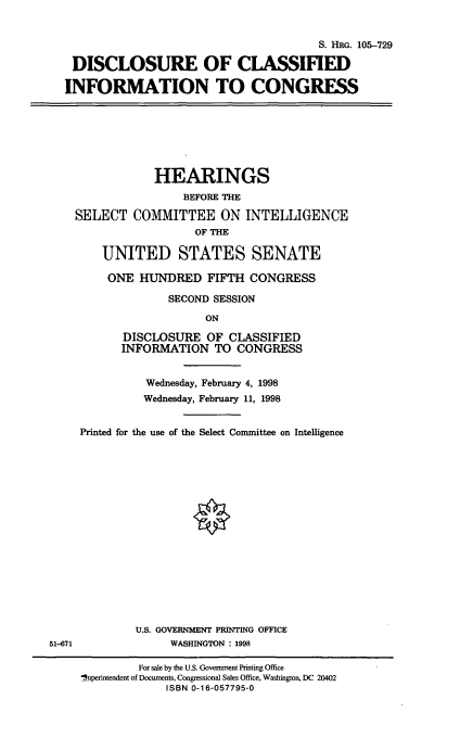 handle is hein.cbhear/dcic0001 and id is 1 raw text is: S. HRG. 105-729
DISCLOSURE OF CLASSIFIED
INFORMATION TO CONGRESS
HEARINGS
BEFORE THE
SELECT COMMITTEE ON INTELLIGENCE
OF THE
UNITED STATES SENATE
ONE HUNDRED FIFTH CONGRESS
SECOND SESSION
ON
DISCLOSURE OF CLASSIFIED
INFORMATION TO CONGRESS
Wednesday, February 4, 1998
Wednesday, February 11, 1998
Printed for the use of the Select Committee on Intelligence
U.S. GOVERNMENT PRINTING OFFICE
51-671                WASHINGTON : 1998
For sale by the U.S. Government Printing Office
'5uperintendent of Documents, Congressional Sales Office, Washington, DC 20402
ISBN 0-16-057795-0


