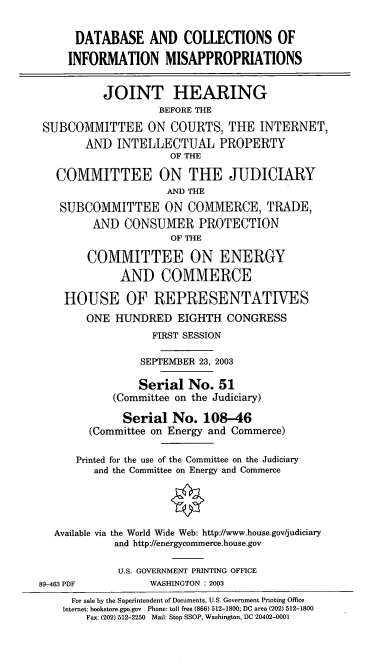 handle is hein.cbhear/dcinmap0001 and id is 1 raw text is: DATABASE AND COLLECTIONS OF
INFORMATION MISAPPROPRIATIONS
JOINT HEARING
BEFORE THE
SUBCOMMITTEE ON COURTS, THE INTERNET,
AND INTELLECTUAL PROPERTY
OF THE
COMMITTEE ON THE JUDICIARY
AND THE
SUBCOMMITTEE ON COMMERCE, TRADE,
AND CONSUMER PROTECTION
OF THE
COMMITTEE ON ENERGY
AND COMMERCE
HOUSE OF REPRESENTATIVES
ONE HUNDRED EIGHTH CONGRESS
FIRST SESSION
SEPTEMBER 23, 2003
Serial No. 51
(Committee on the Judiciary)
Serial No. 108-46
(Committee on Energy and Commerce)
Printed for the use of the Committee on the Judiciary
and the Committee on Energy and Commerce
Available via the World Wide Web: http://www.house.gov/judiciary
and http://energycommerce.house.gov
U.S. GOVERNMENT PRINTING OFFICE
89-463 PDF            WASHINGTON : 2003
For sale by the Superintendent of Documents, U.S. Government Printing Office
Internet: bookstore.gpo.gov Phone: toll free (866) 512-1800; DC area (202) 512-1800
Fax: (202) 512-2250 Mail: Stop SSOP, Washington, DC 20402-0001


