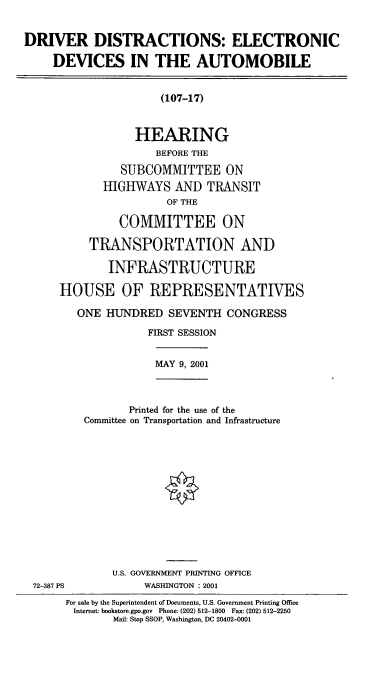 handle is hein.cbhear/ddeda0001 and id is 1 raw text is: DRIVER DISTRACTIONS: ELECTRONIC
DEVICES IN THE AUTOMOBILE

(107-17)
HEARING
BEFORE THE
SUBCOMMITTEE ON
HIGHWAYS AND TRANSIT
OF THE
COMMITTEE ON
TRANSPORTATION AND
INFRASTRUCTURE
HOUSE OF REPRESENTATIVES
ONE HUNDRED SEVENTH CONGRESS
FIRST SESSION

MAY 9, 2001

Printed for the use of the
Committee on Transportation and Infrastructure

U.S. GOVERNMENT PRINTING OFFICE
WASHINGTON : 2001

72-387 PS

For sale by the Superintendent of Documents, U.S. Government Printing Office
Internet: bookstore.gpo.gov Phone: (202) 512-1800 Fax: (202) 512-2250
Mail: Stop SSOP, Washington, DC 20402-0001


