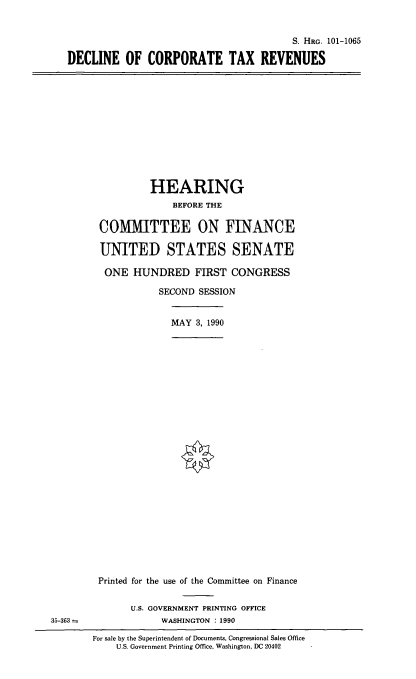 handle is hein.cbhear/dectrev0001 and id is 1 raw text is: S. HRG. 101-1065
DECLINE OF CORPORATE TAX REVENUES

HEARING
BEFORE THE
COMMITTEE ON FINANCE
UNITED STATES SENATE
ONE HUNDRED FIRST CONGRESS
SECOND SESSION
MAY 3, 1990

35-363 =

Printed for the use of the Committee on Finance
U.S. GOVERNMENT PRINTING OFFICE
WASHINGTON : 1990
For sale by the Superintendent of Documents, Congressional Sales Office
U.S. Government Printing Office, Washington, DC 20402


