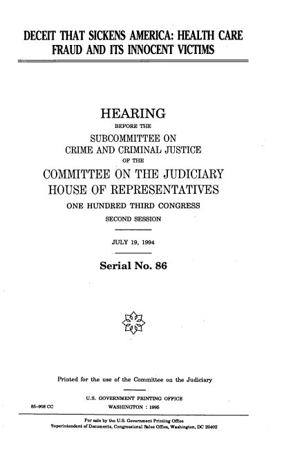 handle is hein.cbhear/dectskam0001 and id is 1 raw text is: 



DECEIT THAT SICKENS AMERICA: HEALTH CARE

       FRAUD AND ITS INNOCENT VICTIMS


             HEARING
                 BEFORE THE

           SUBCOMMITTEE ON
     CRIME AND CRIMINAL JUSTICE
                   OF THE

COMMITTEE ON THE JUDICIARY

HOUSE OF REPRESENTATIVES

     ONE HUNDRED THIRD CONGRESS

               SECOND SESSION


JULY 19, 1994


          Serial No. 86














Printed for the use of the Committee on the Judiciary

       U.S. GOVERNMENT PRINTING OFFICE
            WASHINGTON : 1995


        For sale by the U.S. Government Printing Office
Superintendent of Documents, Congressional Sales Office, Washington, DC 20402


85-908 CC


