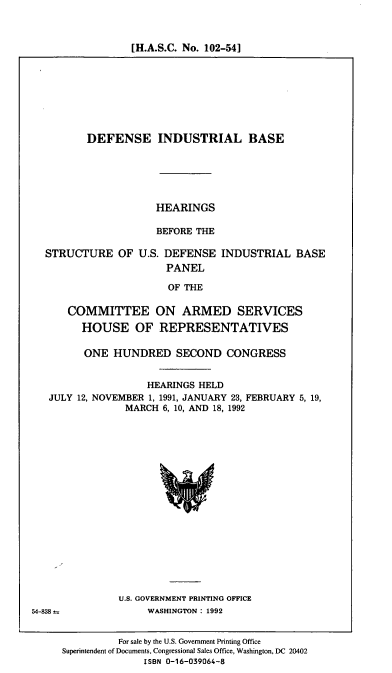 handle is hein.cbhear/defindbs0001 and id is 1 raw text is: [H.A.S.C. No. 102-54]

DEFENSE INDUSTRIAL BASE

HEARINGS
BEFORE THE

STRUCTURE OF U.S. DEFENSE
PANEL

INDUSTRIAL BASE

OF THE

COMMITTEE ON ARMED SERVICES
HOUSE OF REPRESENTATIVES
ONE HUNDRED SECOND CONGRESS
HEARINGS HELD
JULY 12, NOVEMBER 1, 1991, JANUARY 23, FEBRUARY 5, 19,
MARCH 6, 10, AND 18, 1992

U.S. GOVERNMENT PRINTING OFFICE
WASHINGTON: 1992

For sale by the U.S. Government Printing Office
Superintendent of Documents, Congressional Sales Office, Washington, DC 20402
ISBN 0-16-039064-8

54-838



