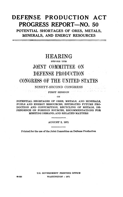 handle is hein.cbhear/defsprdi0001 and id is 1 raw text is: 




DEFENSE PRODUCTION ACT

   PROGRESS REPORT-NO. 50

   POTENTIAL SHORTAGES OF ORES, METALS,
     MINERALS, AND ENERGY RESOURCES






                HEARING
                  BEFORE THE

          JOINT COMMITTEE ON

          DEFENSE PRODUCTION

    CONGRESS OF THE UNITED STATES

           NINETY-SECOND CONGRESS

                 FIRST SESSION
                     ON
  POTENTIAL SHORTAGES OF ORES, METALS, AND MINERALS,
  FUELS AND ENERGY RESOURCES, ESTIMATED FUTURE PRO-
  DUCTION AND CONSUMPTION, RECYCLING OF METALS, DE-
  PENDENCE ON FOREIGN SOURCES, RECOMMENDATIONS FOR
        MEETING DEMAND, AND RELATED MATTERS


                 AUGUST 2, 1971


    Printed for the use of the Joint Committee on Defense Production














            U.S. GOVERNMENT PRINTING OFFICE
  W-335         WASHINGTON : 1971


