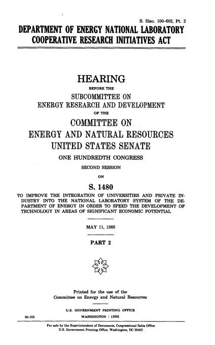 handle is hein.cbhear/deofen0001 and id is 1 raw text is: S. HEG. 100-602, Pt. 2
DEPARTMENT OF ENERGY NATIONAL LABORATORY
COOPERATIVE RESEARCH INITIATIVES ACT

HEARING
BEFORE THE
SUBCOMMITTEE ON
ENERGY RESEARCH AND DEVELOPMENT
OF THE
COMMITTEE ON
ENERGY AND NATURAL RESOURCES
UNITED STATES SENATE
ONE HUNDREDTH CONGRESS
SECOND SESSION
ON
S. 1480
TO IMPROVE THE INTEGRATION OF UNIVERSITIES AND PRIVATE IN-
DUSTRY INTO THE NATIONAL LABORATORY SYSTEM OF THE DE-
PARTMENT OF ENERGY IN ORDER TO SPEED THE DEVELOPMENT OF
TECHNOLOGY IN AREAS OF SIGNIFICANT ECONOMIC POTENTIAL

MAY 11, 1988

PART 2

Printed for the use of the
Committee on Energy and Natural Resources

U.S. GOVERNMENT PRINTING OFFICE
90-358                          WASHINGTON : 1988
For sale by the Superintendent of Documents, Congressional Sales Office
U.S. Government Printing Office, Washington, DC 20402


